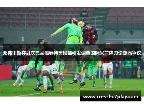 邓弗里斯夺冠庆典举侮辱特奥横幅引发调查国际米兰陷舆论漩涡争议