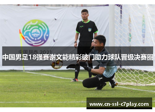 中国男足18强赛谢文能精彩破门助力球队晋级决赛圈 中国男足18强赛谢文能精彩破门助力球队晋级决赛圈